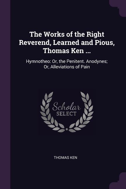 The Works of the Right Reverend, Learned and Pious, Thomas Ken ...: Hymnotheo: Or, the Penitent. Anodynes; Or, Alleviations of Pain