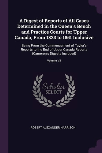 A Digest of Reports of All Cases Determined in the Queen's Bench and Practice Courts for Upper Canada, From 1823 to 1851 Inclusive Being From the Commencement of Taylor's Reports to the End of Upper Canada Reports (Cameron's Digests Included); Volume VII