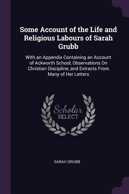 Some Account of the Life and Religious Labours of Sarah Grubb: With an Appendix Containing an Account of Ackworth School, Observations On Christian Discipline, and Extracts From Many of Her Letters