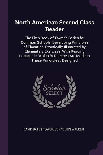 North American Second Class Reader The Fifth Book of Tower's Series for Common Schools, Developing Principles of Elocution, Practically Illustrated by Elementary Exercises, With Reading Lessons in Which References Are Made to These Principles: Designed