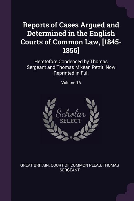 Reports of Cases Argued and Determined in the English Courts of Common Law, [1845-1856]: Heretofore Condensed by Thomas Sergeant and Thomas Mkean Pettit, Now Reprinted in Full; Volume 16