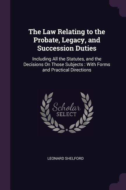 The Law Relating to the Probate, Legacy, and Succession Duties: Including All the Statutes, and the Decisions On Those Subjects: With Forms and Practical Directions