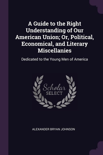A Guide to the Right Understanding of Our American Union; Or, Political, Economical, and Literary Miscellanies Dedicated to the Young Men of America