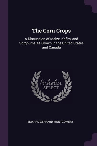 The Corn Crops A Discussion of Maize, Kafirs, and Sorghums As Grown in the United States and Canada