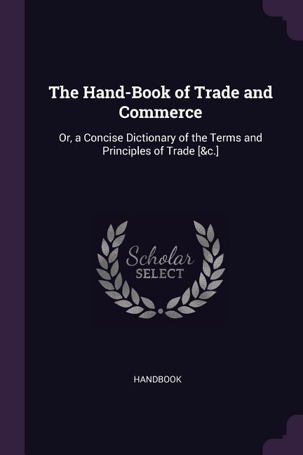 The Hand-Book of Trade and Commerce: Or, a Concise Dictionary of the Terms and Principles of Trade [&c.]
