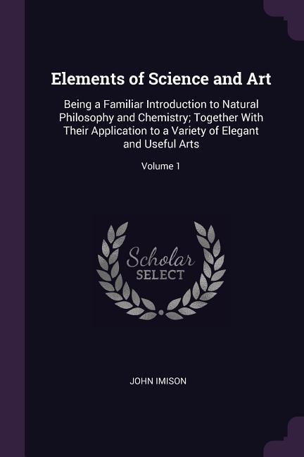 Elements of Science and Art: Being a Familiar Introduction to Natural Philosophy and Chemistry; Together With Their Application to a Variety of Elegant and Useful Arts; Volume 1