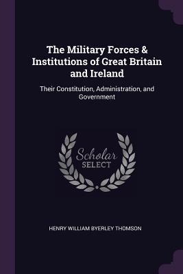 The Military Forces & Institutions of Great Britain and Ireland: Their Constitution, Administration, and Government