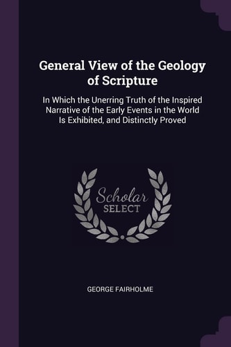 General View of the Geology of Scripture In Which the Unerring Truth of the Inspired Narrative of the Early Events in the World Is Exhibited, and Distinctly Proved