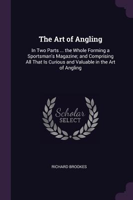 The Art of Angling: In Two Parts ... the Whole Forming a Sportsmans Magazine; and Comprising All That Is Curious and Valuable in the Art of Angling