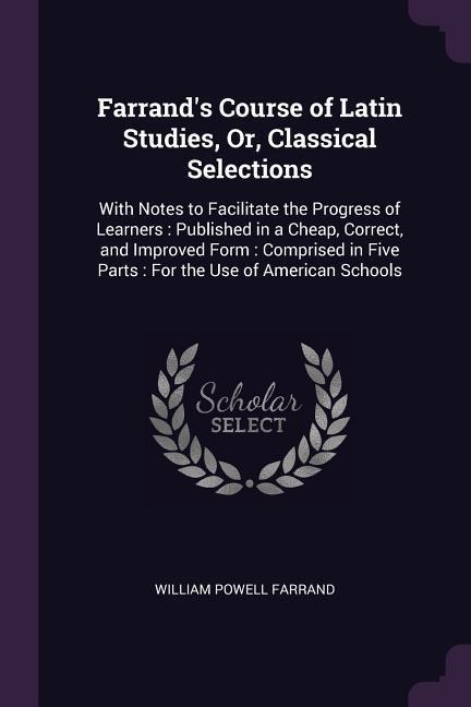 Farrands Course of Latin Studies, Or, Classical Selections: With Notes to Facilitate the Progress of Learners: Published in a Cheap, Correct, and Improved Form: Comprised in Five Parts: For the Use of American Schools