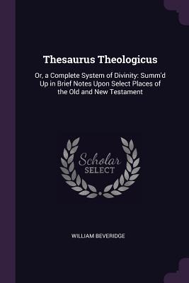 Thesaurus Theologicus: Or, a Complete System of Divinity: Summd Up in Brief Notes Upon Select Places of the Old and New Testament