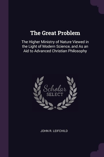 The Great Problem The Higher Ministry of Nature Viewed in the Light of Modern Science, and As an Aid to Advanced Christian Philosophy