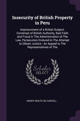 Insecurity of British Property in Peru: Imprisonment of a British Subject, Contempt of British Authority, Bad Faith and Fraud in The Administration of The Law, Persecution Endured in The Attempt to Obtain Justice: An Appeal to The Representatives of The