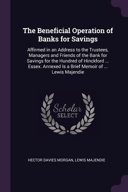 The Beneficial Operation of Banks for Savings: Affirmed in an Address to the Trustees, Managers and Friends of the Bank for Savings for the Hundred of Hinckford ... Essex. Annexed Is a Brief Memoir of ... Lewis Majendie