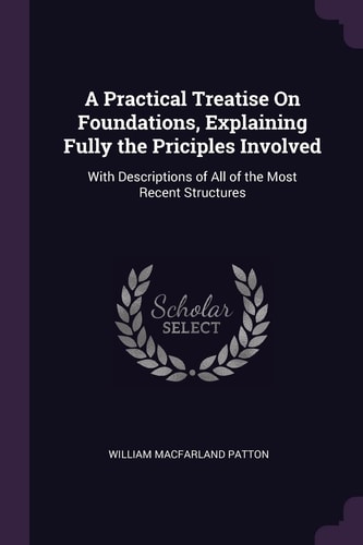 A Practical Treatise On Foundations, Explaining Fully the Priciples Involved With Descriptions of All of the Most Recent Structures