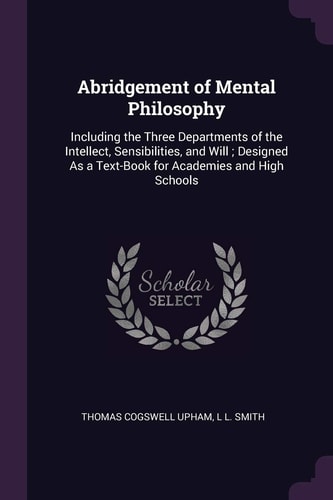 Abridgement of Mental Philosophy Including the Three Departments of the Intellect, Sensibilities, and Will; Designed As a Text-Book for Academies and High Schools