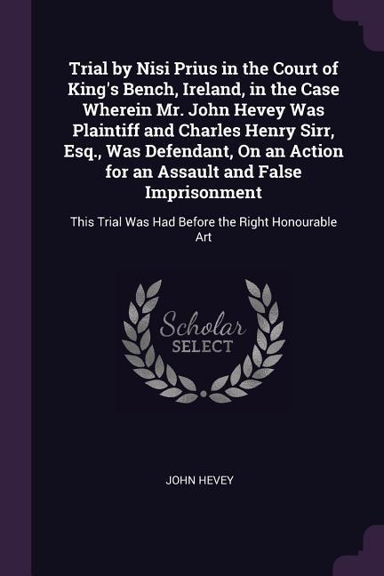 Trial by Nisi Prius in the Court of Kings Bench, Ireland, in the Case Wherein Mr. John Hevey Was Plaintiff and Charles Henry Sirr, Esq., Was Defendant, On an Action for an Assault and False Imprisonment: This Trial Was Had Before the Right Honourable Art