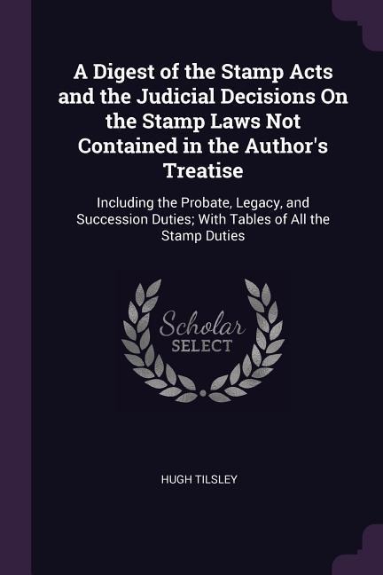 A Digest of the Stamp Acts and the Judicial Decisions On the Stamp Laws Not Contained in the Authors Treatise: Including the Probate, Legacy, and Succession Duties; With Tables of All the Stamp Duties