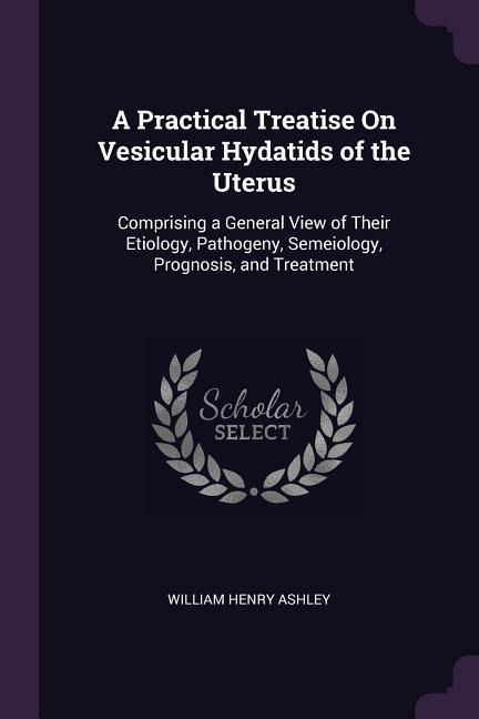 A Practical Treatise On Vesicular Hydatids of the Uterus: Comprising a General View of Their Etiology, Pathogeny, Semeiology, Prognosis, and Treatment