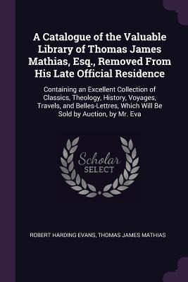 A Catalogue of the Valuable Library of Thomas James Mathias, Esq., Removed From His Late Official Residence: Containing an Excellent Collection of Classics, Theology, History, Voyages, Travels, and Belles-Lettres, Which Will Be Sold by Auction, by Mr. Eva