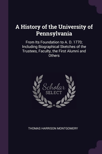A History of the University of Pennsylvania From Its Foundation to A. D. 1770; Including Biographical Sketches of the Trustees, Faculty, the First Alumni and Others