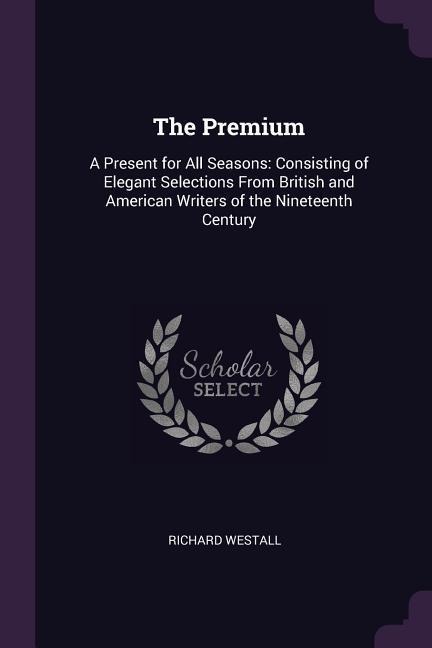 The Premium: A Present for All Seasons: Consisting of Elegant Selections From British and American Writers of the Nineteenth Century