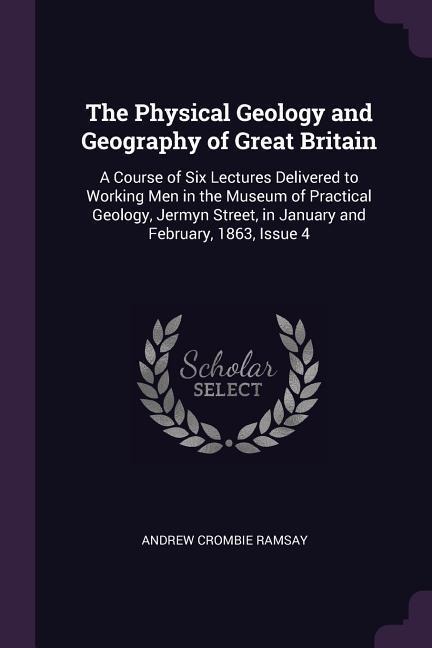 The Physical Geology and Geography of Great Britain: A Course of Six Lectures Delivered to Working Men in the Museum of Practical Geology, Jermyn Street, in January and February, 1863, Issue 4