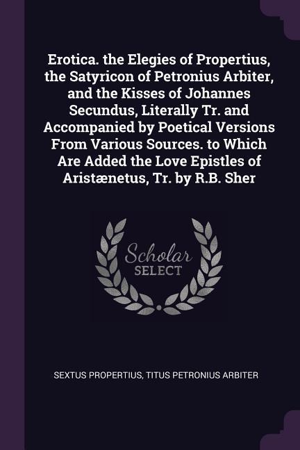 Erotica. the Elegies of Propertius, the Satyricon of Petronius Arbiter, and the Kisses of Johannes Secundus, Literally Tr. and Accompanied by Poetical Versions From Various Sources. to Which Are Added the Love Epistles of Aristænetus, Tr. by R.B. Sher