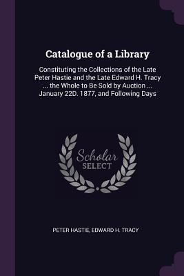 Catalogue of a Library: Constituting the Collections of the Late Peter Hastie and the Late Edward H. Tracy ... the Whole to Be Sold by Auction ... January 22D. 1877, and Following Days