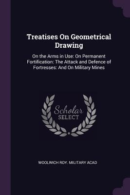 Treatises On Geometrical Drawing: On the Arms in Use: On Permanent Fortification: The Attack and Defence of Fortresses: And On Military Mines