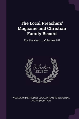 The Local Preachers' Magazine and Christian Family Record For the Year ... , Volumes 7-8