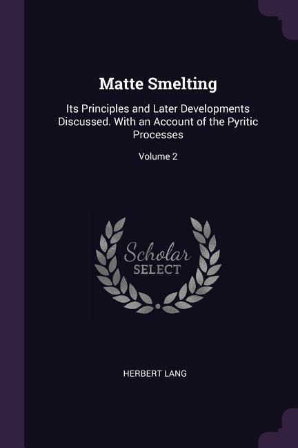 Matte Smelting: Its Principles and Later Developments Discussed. With an Account of the Pyritic Processes; Volume 2