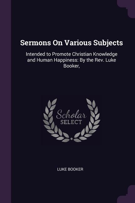 Sermons On Various Subjects: Intended to Promote Christian Knowledge and Human Happiness: By the Rev. Luke Booker,