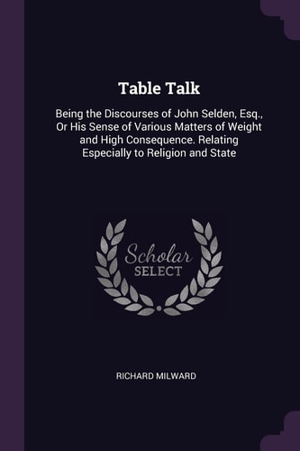 Table Talk Being the Discourses of John Selden, Esq. , Or His Sense of Various Matters of Weight and High Consequence. Relating Especially to Religion and State