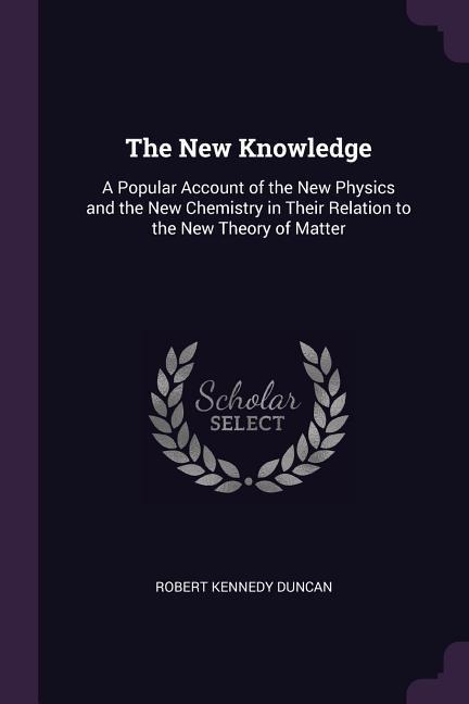 The New Knowledge: A Popular Account of the New Physics and the New Chemistry in Their Relation to the New Theory of Matter