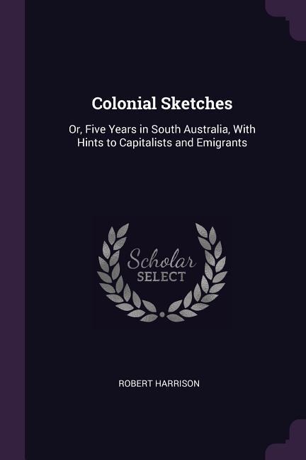 Colonial Sketches: Or, Five Years in South Australia, With Hints to Capitalists and Emigrants