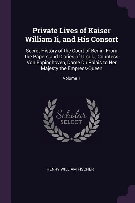 Private Lives of Kaiser William Ii, and His Consort: Secret History of the Court of Berlin, From the Papers and Diaries of Ursula, Countess Von Eppinghoven, Dame Du Palais to Her Majesty the Empress-Queen; Volume 1