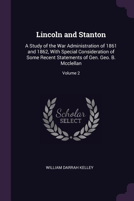 Lincoln and Stanton: A Study of the War Administration of 1861 and 1862, With Special Consideration of Some Recent Statements of Gen. Geo. B. Mcclellan; Volume 2