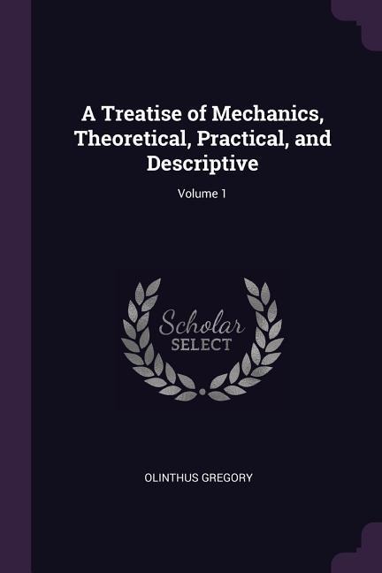 A Treatise of Mechanics, Theoretical, Practical, and Descriptive; Volume 1