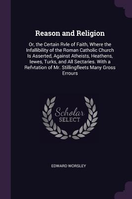 Reason and Religion: Or, the Certain Rvle of Faith, Where the Infallibility of the Roman Catholic Church Is Asserted, Against Atheists, Heathens, Iewes, Turks, and All Sectaries. With a Refvtation of Mr. Stillingfleets Many Gross Errours