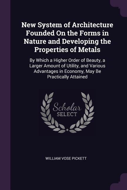 New System of Architecture Founded On the Forms in Nature and Developing the Properties of Metals: By Which a Higher Order of Beauty, a Larger Amount of Utility, and Various Advantages in Economy, May Be Practically Attained