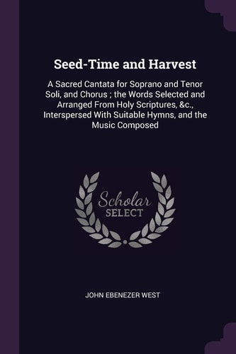 Seed-Time and Harvest A Sacred Cantata for Soprano and Tenor Soli, and Chorus; the Words Selected and Arranged From Holy Scriptures, &c., Interspersed With Suitable Hymns, and the Music Composed