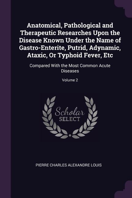 Anatomical, Pathological and Therapeutic Researches Upon the Disease Known Under the Name of Gastro-Enterite, Putrid, Adynamic, Ataxic, Or Typhoid Fever, Etc: Compared With the Most Common Acute Diseases; Volume 2