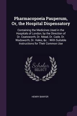 Pharmacopoeia Pauperum, Or, the Hospital Dispensatory: Containing the Medicines Used in the Hospitals of London, by the Direction of Dr. Coatsworth, Dr. Mead, Dr. Cade, Dr. Wadsworth, Dr. Hales, &c.: With Suitable Instructions for Their Common Use