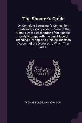 The Shooters Guide: Or, Complete Sportsmans Companion: Containing a Compendious View of the Game Laws; a Description of the Various Kinds of Dogs, With the Best Mode of Breeding, Hearing, and Training Them; an Account of the Diseases to Which They Are L