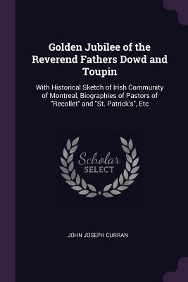 Golden Jubilee of the Reverend Fathers Dowd and Toupin: With Historical Sketch of Irish Community of Montreal, Biographies of Pastors of Recollet and St. Patricks, Etc