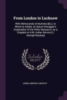 From London to Lucknow: With Memoranda of Mutinies [&c.]. to Which Is Added, an Opium-Smugglers Explanation of the Peiho Massacre. by a Chaplain in H.M. Indian Service [J. Aberigh-Mackay]