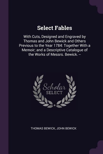 Select Fables: With Cuts, Designed and Engraved by Thomas and John Bewick and Others Previous to the Year 1784: Together With a Memoir; and a Descriptive Catalogue of the Works of Messrs. Bewick. --
