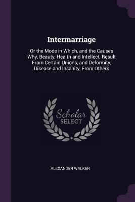 Intermarriage: Or the Mode in Which, and the Causes Why, Beauty, Health and Intellect, Result From Certain Unions, and Deformity, Disease and Insanity, From Others