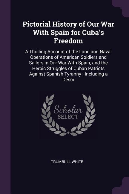 Pictorial History of Our War With Spain for Cubas Freedom: A Thrilling Account of the Land and Naval Operations of American Soldiers and Sailors in Our War With Spain, and the Heroic Struggles of Cuban Patriots Against Spanish Tyranny: Including a Descr